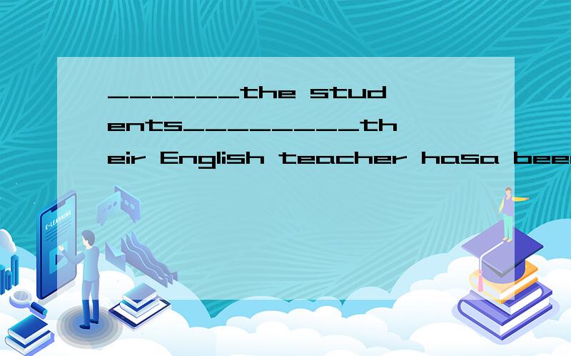 ______the students________their English teacher hasa been to