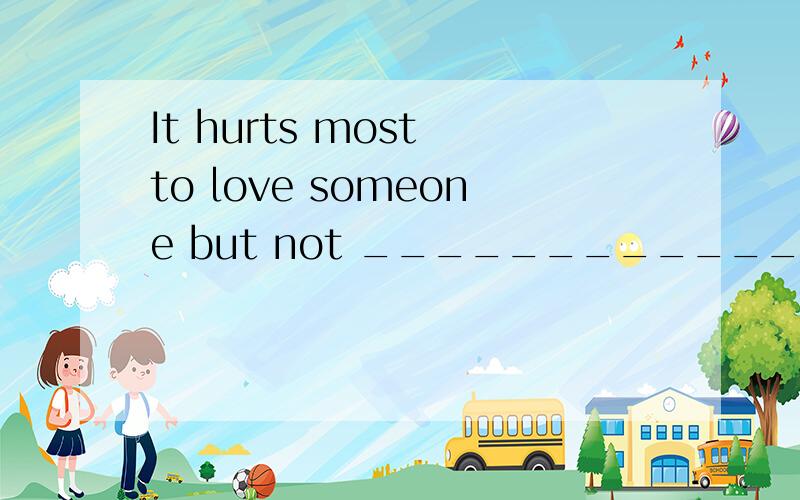 It hurts most to love someone but not ______________(被爱,love