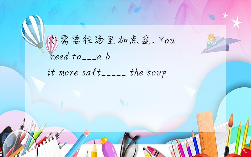 你需要往汤里加点盐. You need to___a bit more salt_____ the soup