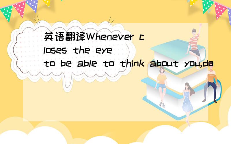 英语翻译Whenever closes the eye to be able to think about you,do