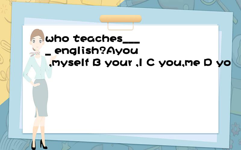 who teaches____ english?Ayou ,myself B your ,l C you,me D yo