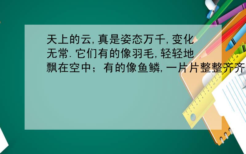 天上的云,真是姿态万千,变化无常.它们有的像羽毛,轻轻地飘在空中；有的像鱼鳞,一片片整整齐齐地排列着；有的像羊群,来来去