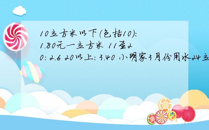 10立方米以下（包括10）：1.80元一立方米 11至20：2.6 20以上：3.40 小明家3月份用水24立方米,