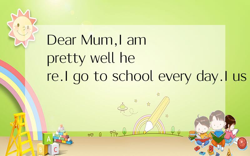 Dear Mum,I am pretty well here.I go to school every day.I us
