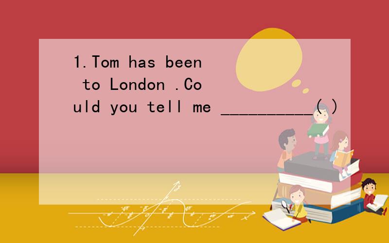 1.Tom has been to London .Could you tell me __________( )