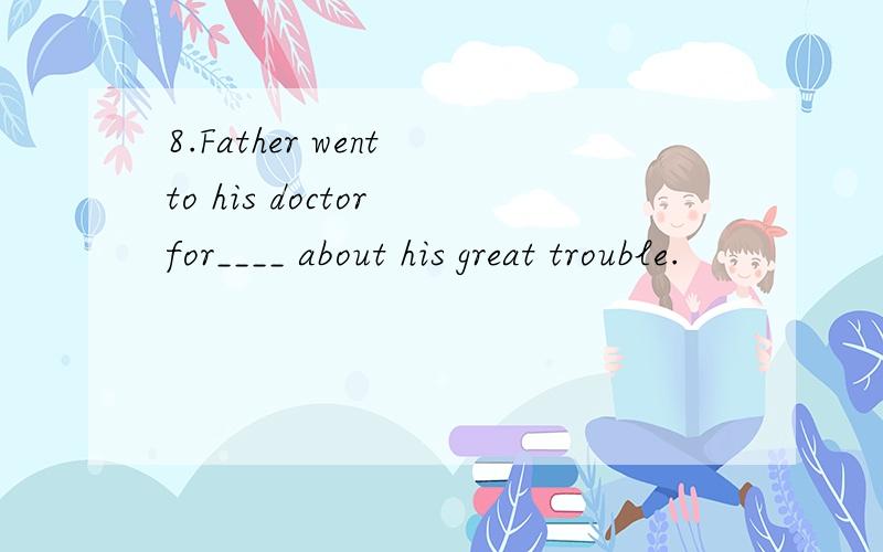 8.Father went to his doctor for____ about his great trouble.