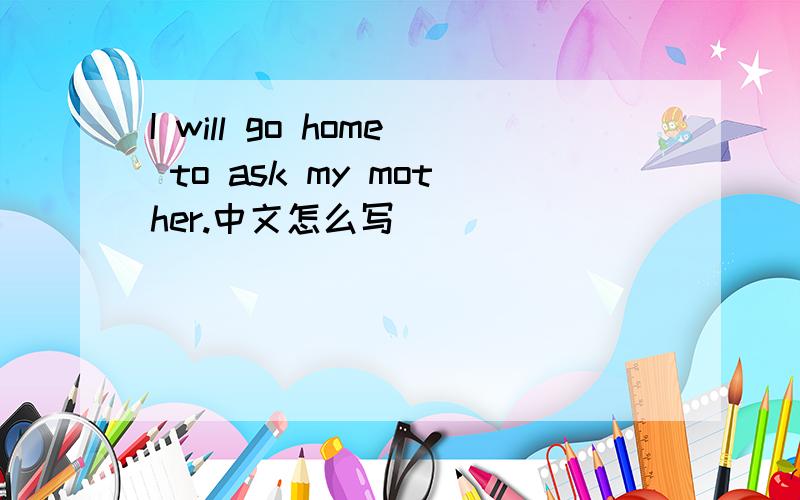 I will go home to ask my mother.中文怎么写