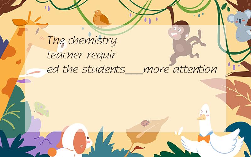 The chemistry teacher required the students___more attention