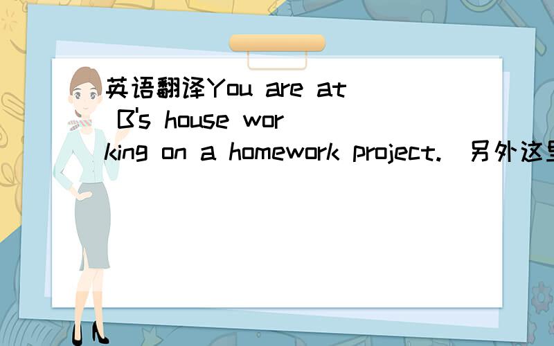 英语翻译You are at B's house working on a homework project.(另外这里