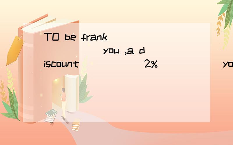 TO be frank _______ you ,a discount _____ 2% _____ your pric
