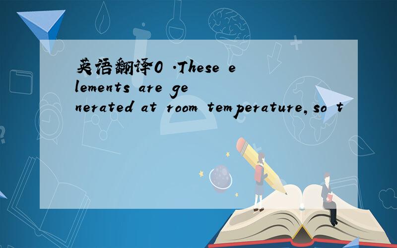 英语翻译0 .These elements are generated at room temperature,so t