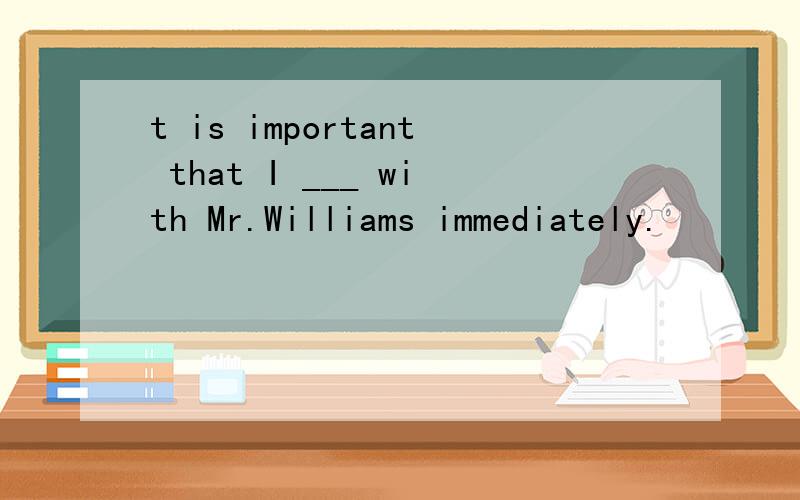 t is important that I ___ with Mr.Williams immediately.
