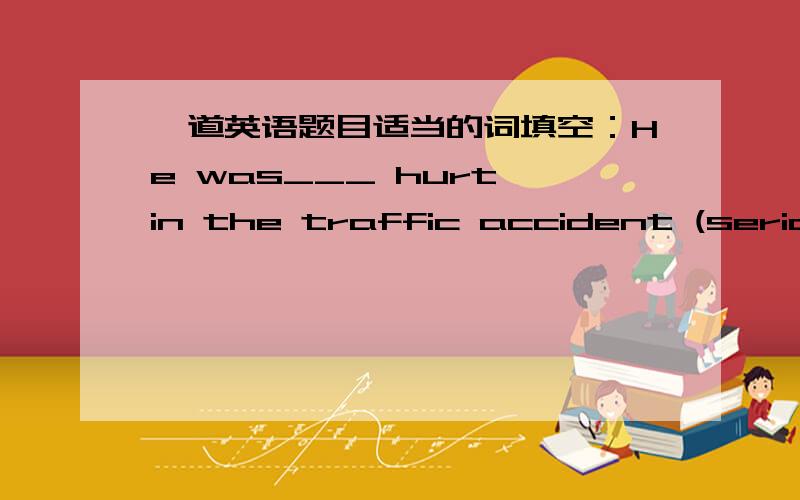 一道英语题目适当的词填空：He was___ hurt in the traffic accident (serious