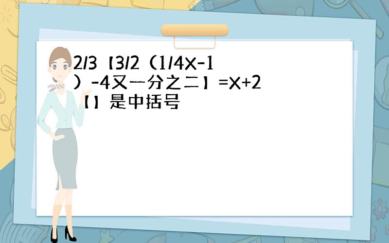 2/3【3/2（1/4X-1）-4又一分之二】=X+2 【】是中括号
