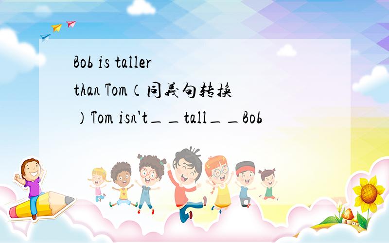 Bob is taller than Tom（同义句转换）Tom isn't__tall__Bob