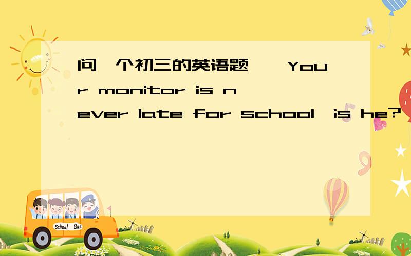 问一个初三的英语题——Your monitor is never late for school,is he?——___