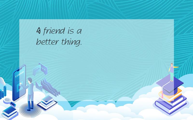 A friend is a better thing.