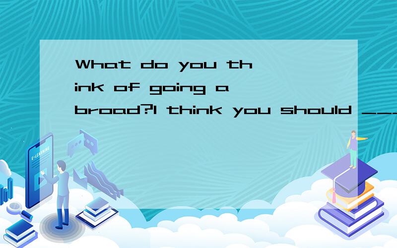 What do you think of going abroad?I think you should ____ yo