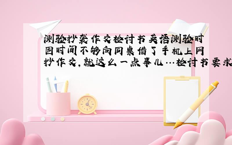 测验抄袭作文检讨书英语测验时因时间不够向同桌借了手机上网抄作文,就这么一点事儿…检讨书要求写得过程却要写两三百字（不计反