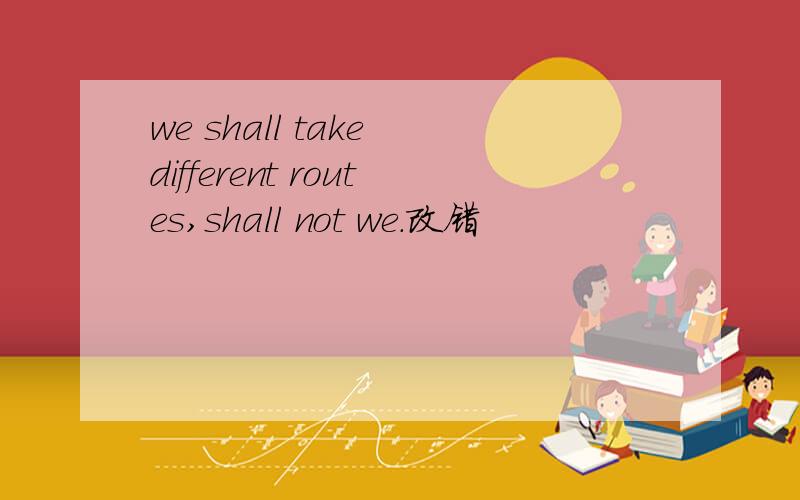 we shall take different routes,shall not we.改错