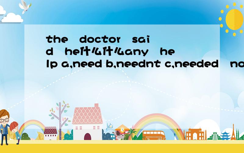 the　doctor　said　he什么什么any　help a,need b,neednt c,needed　not