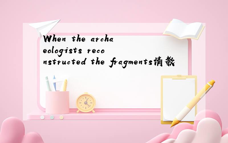 When the archaeologists reconstructed the fragments请教
