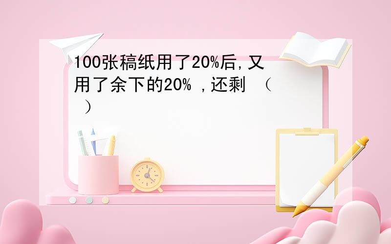 100张稿纸用了20%后,又用了余下的20% ,还剩 （ ）