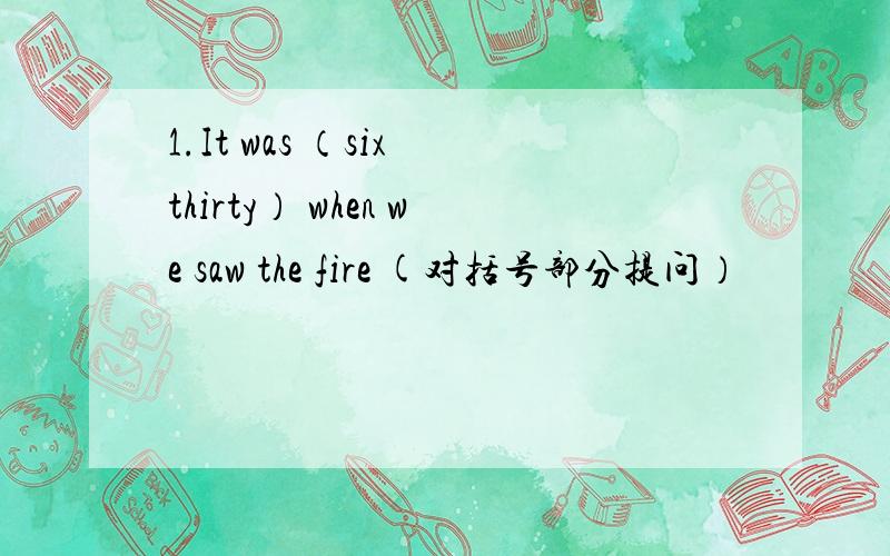 1.It was （six thirty） when we saw the fire (对括号部分提问）