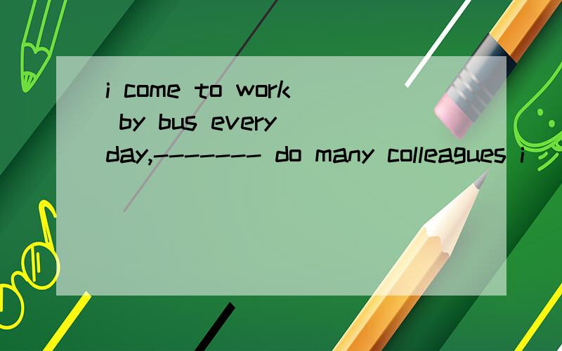 i come to work by bus every day,------- do many colleagues i
