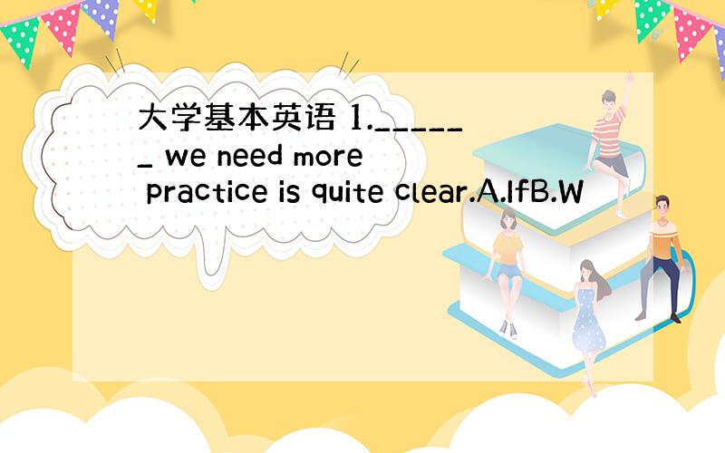 大学基本英语 1.______ we need more practice is quite clear.A.IfB.W