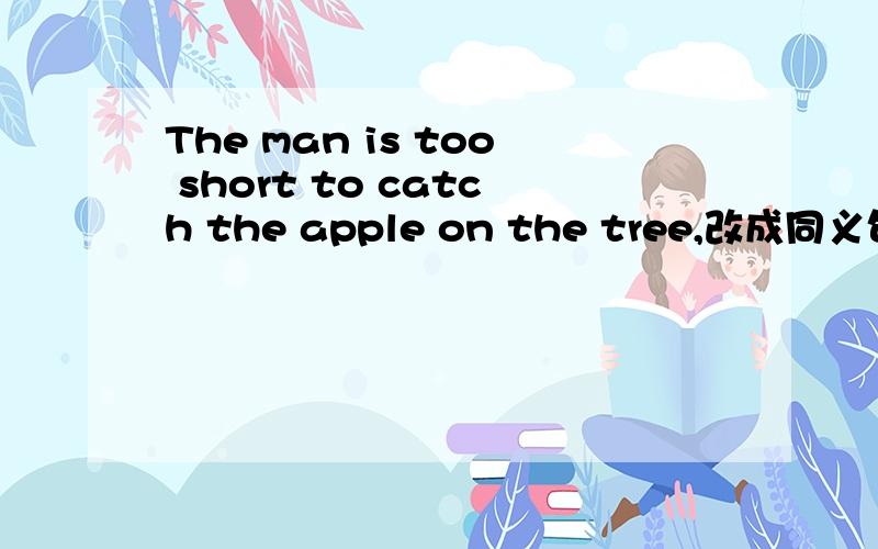 The man is too short to catch the apple on the tree,改成同义句