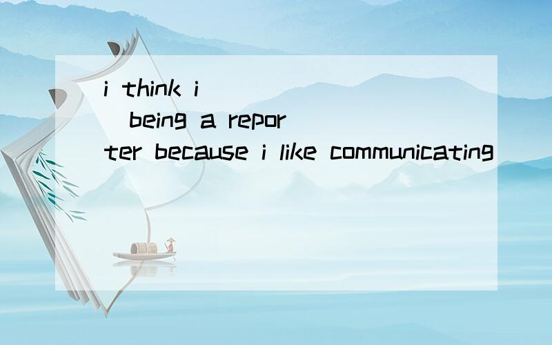 i think i _____being a reporter because i like communicating