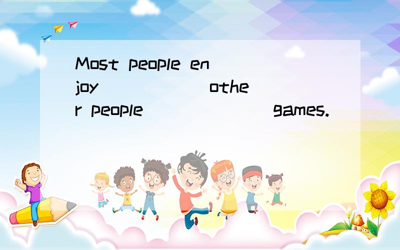 Most people enjoy _____ other people ______ games.