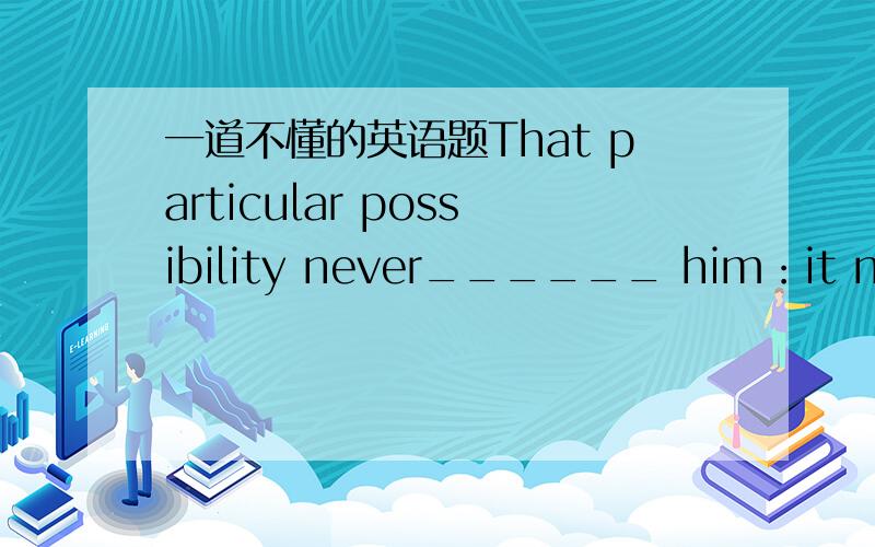 一道不懂的英语题That particular possibility never______ him：it never