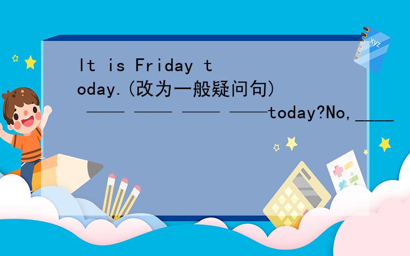lt is Friday today.(改为一般疑问句) —— —— —— ——today?No,____　＿＿．