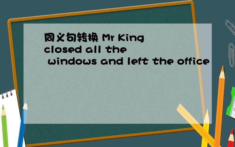 同义句转换 Mr King closed all the windows and left the office