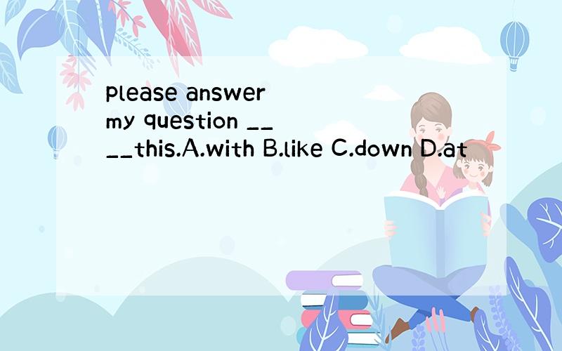 please answer my question ____this.A.with B.like C.down D.at