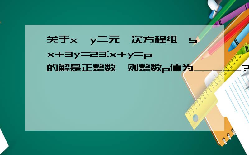 关于x,y二元一次方程组{5x+3y=23:x+y=p}的解是正整数,则整数p值为_____?说明为什么.容易看懂!