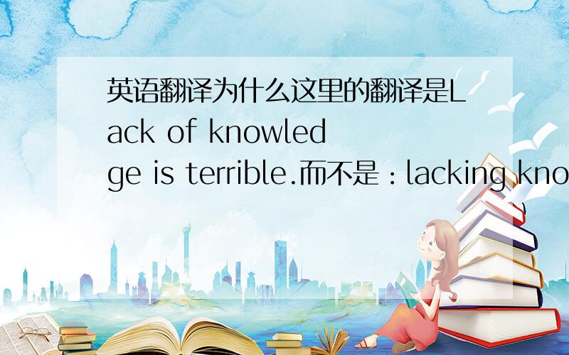 英语翻译为什么这里的翻译是Lack of knowledge is terrible.而不是：lacking knowl