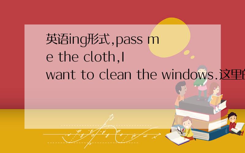 英语ing形式,pass me the cloth,I want to clean the windows.这里的pas