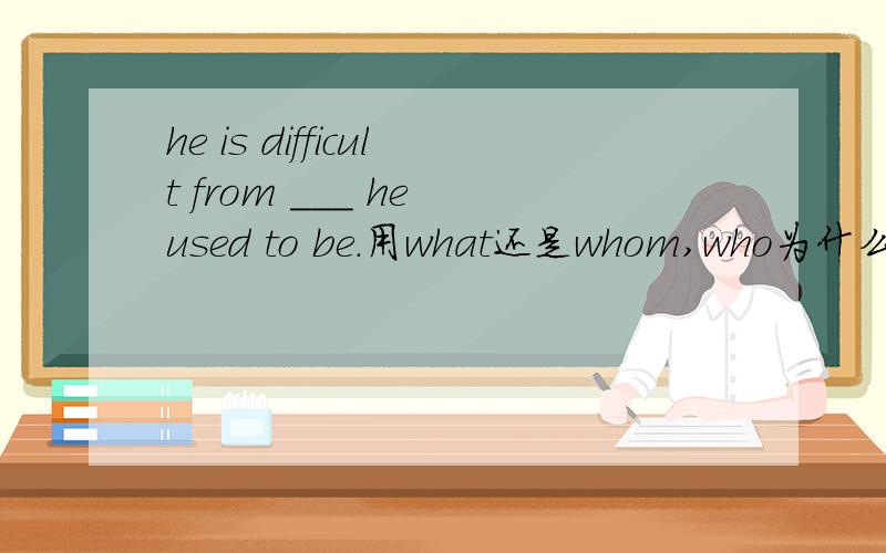 he is difficult from ___ he used to be.用what还是whom,who为什么