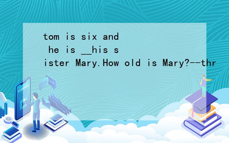 tom is six and he is __his sister Mary.How old is Mary?--thr