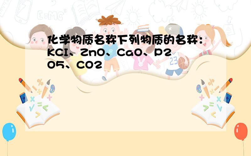 化学物质名称下列物质的名称：KCI、ZnO、CaO、P2O5、CO2