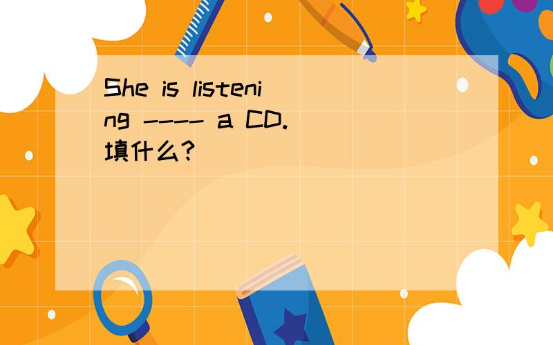 She is listening ---- a CD. 填什么?