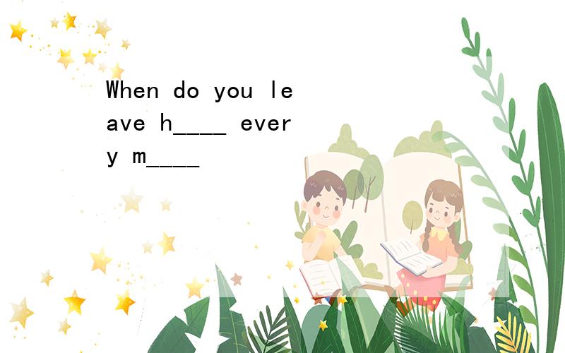 When do you leave h____ every m____