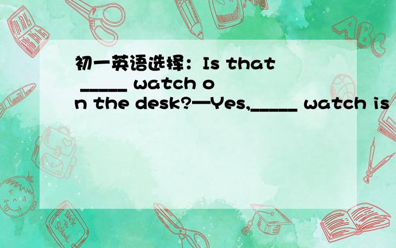 初一英语选择：Is that _____ watch on the desk?—Yes,_____ watch is J