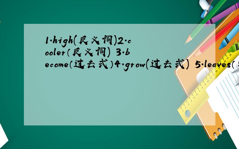 1.high(反义词)2.cooler（反义词) 3.become（过去式）4.grow(过去式) 5.leaves（单