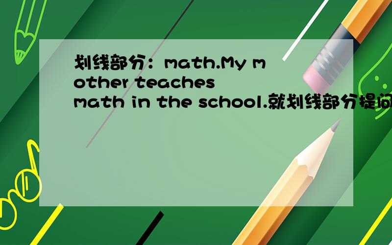 划线部分：math.My mother teaches math in the school.就划线部分提问___ __