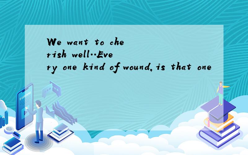 We want to cherish well..Every one kind of wound,is that one