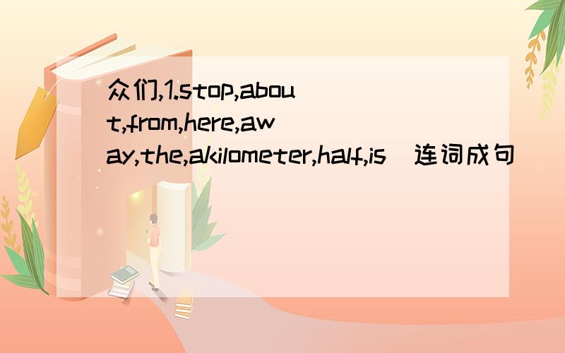众们,1.stop,about,from,here,away,the,akilometer,half,is(连词成句)